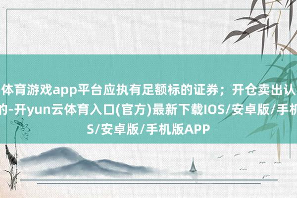 体育游戏app平台应执有足额标的证券；开仓卖出认沽期权的-开yun云体育入口(官方)最新下载IOS/安卓版/手机版APP