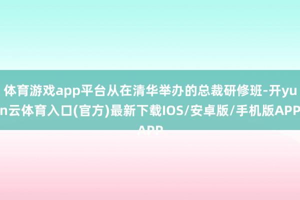 体育游戏app平台从在清华举办的总裁研修班-开yun云体育入口(官方)最新下载IOS/安卓版/手机版APP