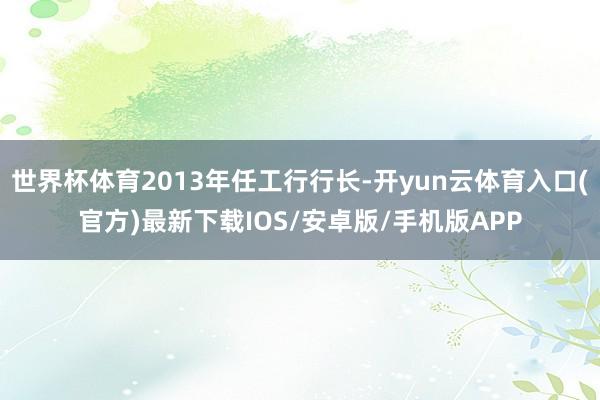 世界杯体育2013年任工行行长-开yun云体育入口(官方)最新下载IOS/安卓版/手机版APP