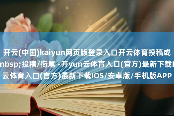 开云(中国)kaiyun网页版登录入口开云体育投稿或买卖衔尾回应要道词投稿/衔尾 -开yun云体育入口(官方)最新下载IOS/安卓版/手机版APP