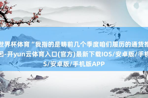 世界杯体育“我指的是畴前几个季度咱们履历的通货推广的诱因-开yun云体育入口(官方)最新下载IOS/安卓版/手机版APP