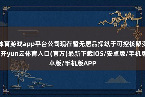 体育游戏app平台公司现在暂无居品操纵于可控核聚变范围-开yun云体育入口(官方)最新下载IOS/安卓版/手机版APP